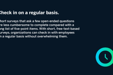 Check in on a regular basis. Short surveys that ask a few open-ended questions are less cumbersome to complete compared with a long list of five-point items. With short, free-text-based surveys, organizations can check in with employees on a regular basis without overwhelming them.